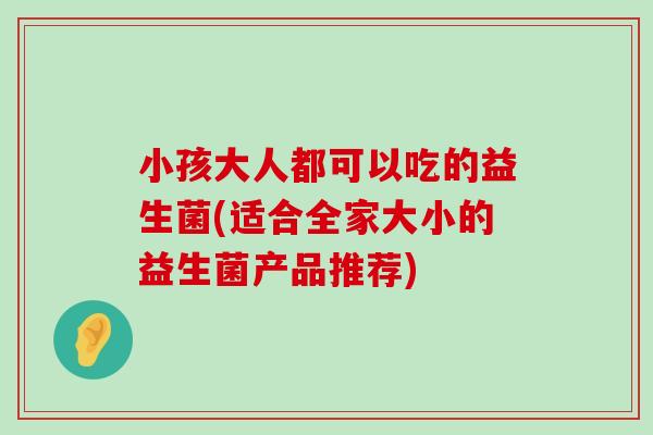 小孩大人都可以吃的益生菌(适合全家大小的益生菌产品推荐)