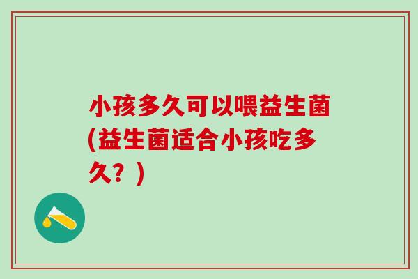 小孩多久可以喂益生菌(益生菌适合小孩吃多久？)