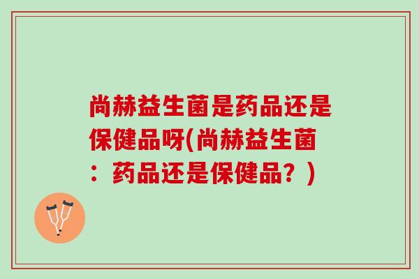 尚赫益生菌是药品还是保健品呀(尚赫益生菌：药品还是保健品？)