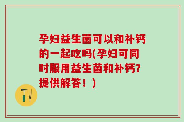 孕妇益生菌可以和补钙的一起吃吗(孕妇可同时服用益生菌和补钙？提供解答！)