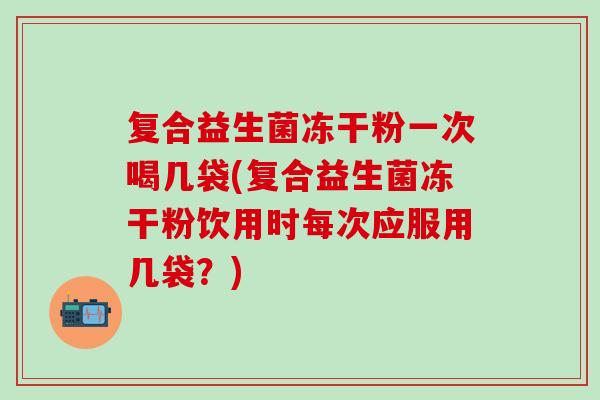 复合益生菌冻干粉一次喝几袋(复合益生菌冻干粉饮用时每次应服用几袋？)