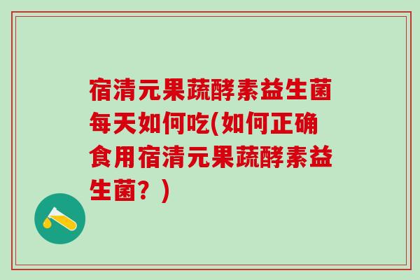 宿清元果蔬酵素益生菌每天如何吃(如何正确食用宿清元果蔬酵素益生菌？)