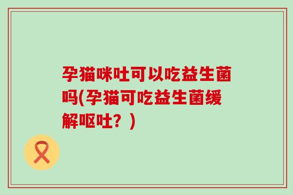 孕猫咪吐可以吃益生菌吗(孕猫可吃益生菌缓解呕吐？)
