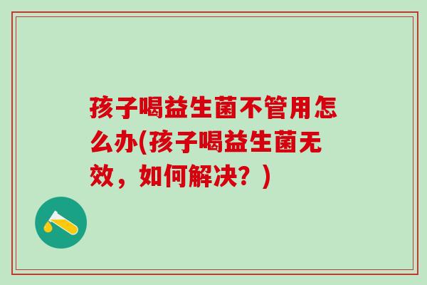 孩子喝益生菌不管用怎么办(孩子喝益生菌无效，如何解决？)