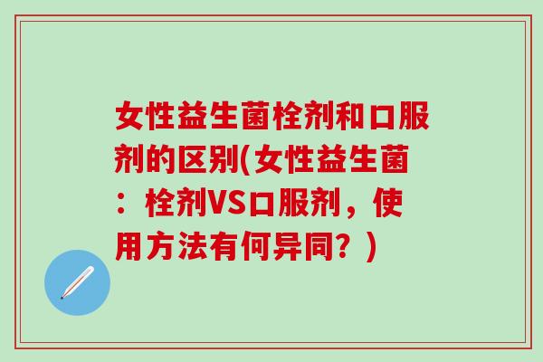 女性益生菌栓剂和口服剂的区别(女性益生菌：栓剂VS口服剂，使用方法有何异同？)