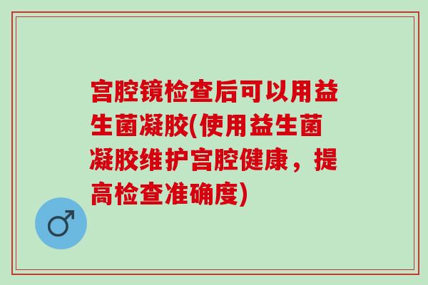 宫腔镜检查后可以用益生菌凝胶(使用益生菌凝胶维护宫腔健康，提高检查准确度)