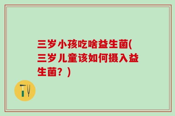 三岁小孩吃啥益生菌(三岁儿童该如何摄入益生菌？)