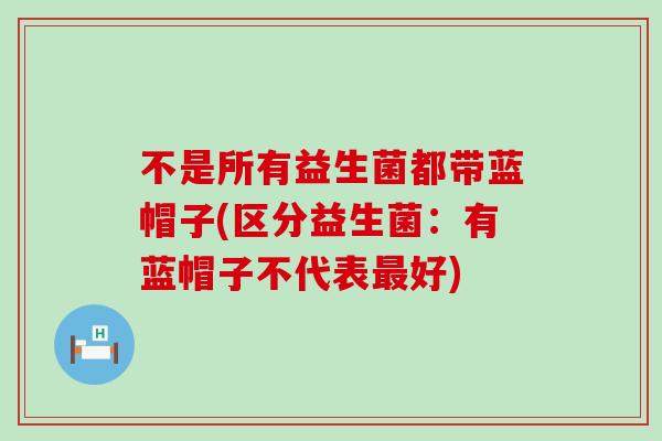 不是所有益生菌都带蓝帽子(区分益生菌：有蓝帽子不代表最好)