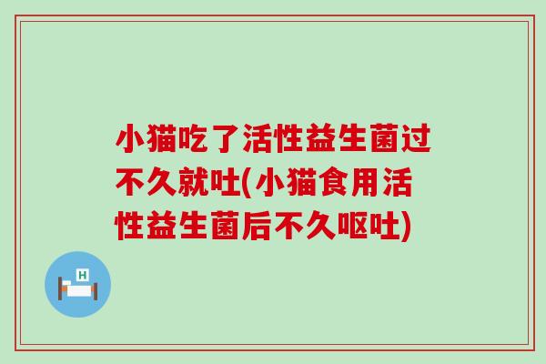 小猫吃了活性益生菌过不久就吐(小猫食用活性益生菌后不久呕吐)