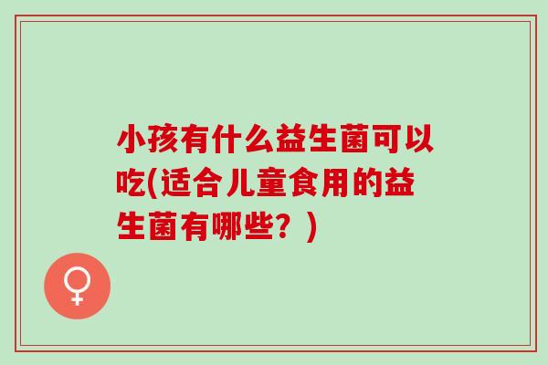 小孩有什么益生菌可以吃(适合儿童食用的益生菌有哪些？)