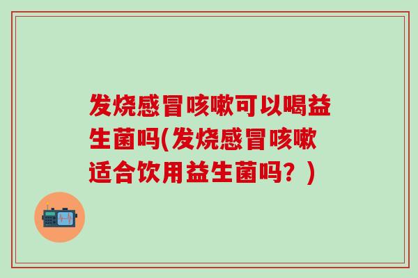 发烧感冒咳嗽可以喝益生菌吗(发烧感冒咳嗽适合饮用益生菌吗？)