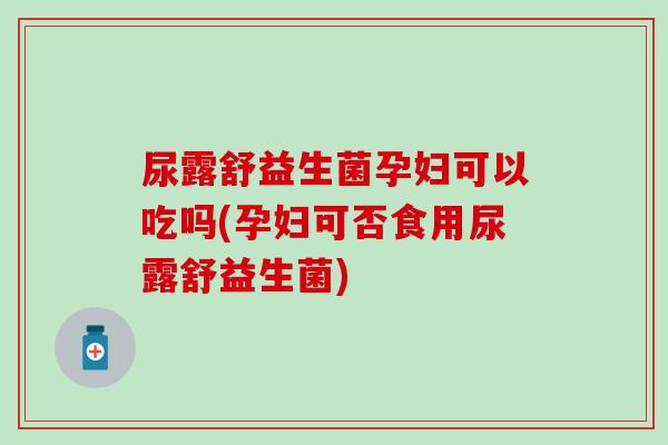 尿露舒益生菌孕妇可以吃吗(孕妇可否食用尿露舒益生菌)