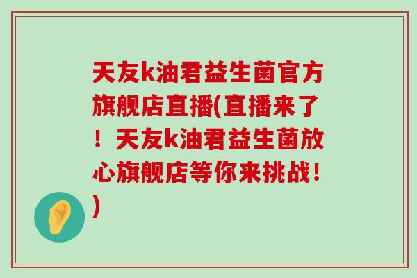 天友k油君益生菌官方旗舰店直播(直播来了！天友k油君益生菌放心旗舰店等你来挑战！)