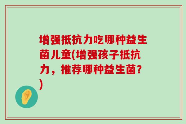 增强抵抗力吃哪种益生菌儿童(增强孩子抵抗力，推荐哪种益生菌？)