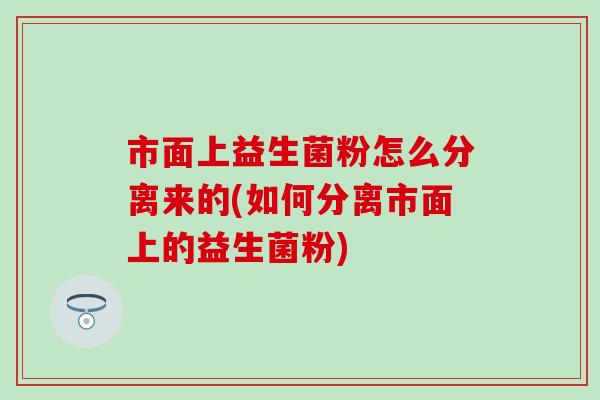 市面上益生菌粉怎么分离来的(如何分离市面上的益生菌粉)