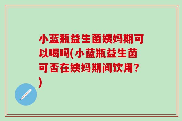 小蓝瓶益生菌姨妈期可以喝吗(小蓝瓶益生菌可否在姨妈期间饮用？)