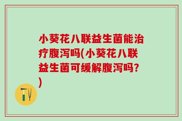 小葵花八联益生菌能治疗腹泻吗(小葵花八联益生菌可缓解腹泻吗？)