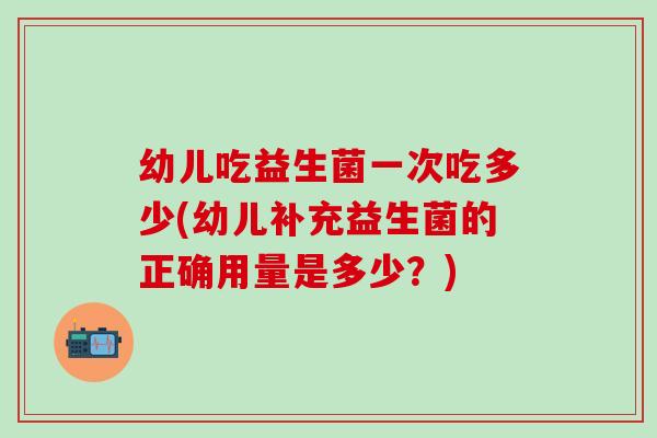 幼儿吃益生菌一次吃多少(幼儿补充益生菌的正确用量是多少？)