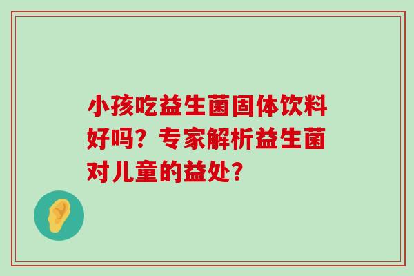 小孩吃益生菌固体饮料好吗？专家解析益生菌对儿童的益处？