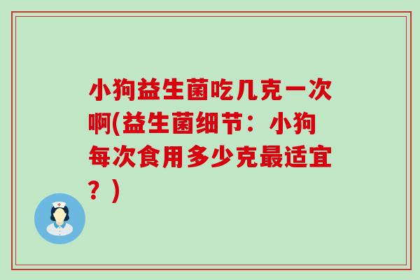 小狗益生菌吃几克一次啊(益生菌细节:小狗每次食用多少克适宜?) 小狗益生菌吃几克一次啊(益生菌细节:小狗每次食用多少克适宜?)