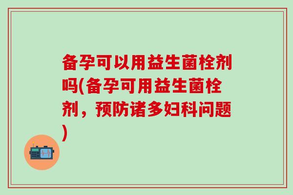 备孕可以用益生菌栓剂吗(备孕可用益生菌栓剂,诸多问题) 备孕可以用益生菌栓剂吗(备孕可用益生菌栓剂,诸多问题)