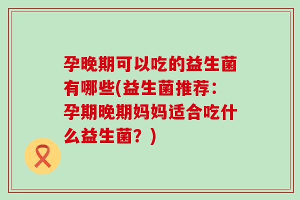 孕晚期可以吃的益生菌有哪些(益生菌推荐：孕期晚期妈妈适合吃什么益生菌？)