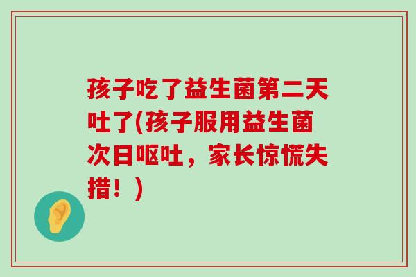 孩子吃了益生菌第二天吐了(孩子服用益生菌次日呕吐，家长惊慌失措！)