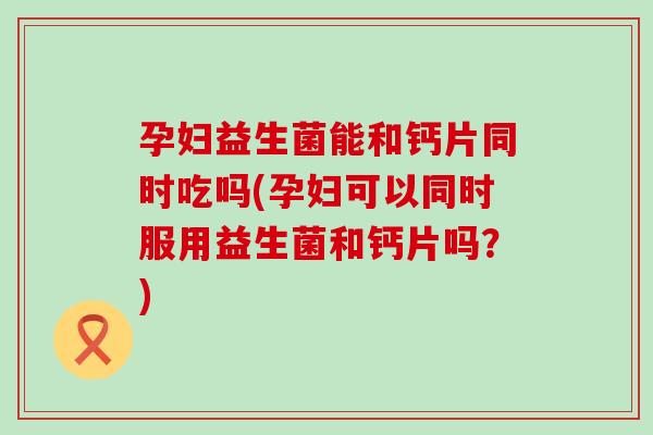 孕妇益生菌能和钙片同时吃吗(孕妇可以同时服用益生菌和钙片吗？)
