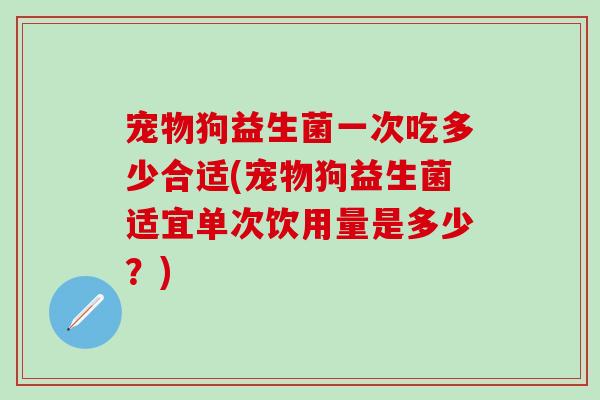 宠物狗益生菌一次吃多少合适(宠物狗益生菌适宜单次饮用量是多少？)