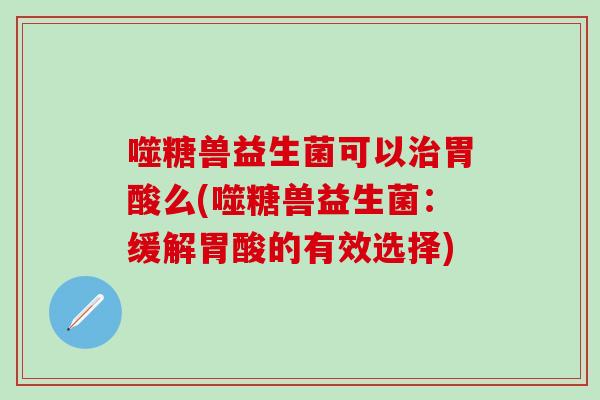 噬糖兽益生菌可以治胃酸么(噬糖兽益生菌：缓解胃酸的有效选择)