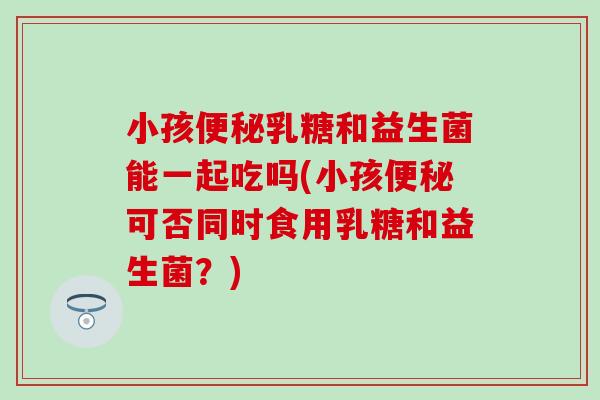 小孩乳糖和益生菌能一起吃吗(小孩可否同时食用乳糖和益生菌?) 小孩乳糖和益生菌能一起吃吗(小孩可否同时食用乳糖和益生菌?)