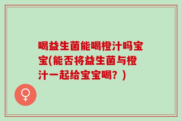 喝益生菌能喝橙汁吗宝宝(能否将益生菌与橙汁一起给宝宝喝？)
