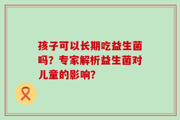 孩子可以长期吃益生菌吗？专家解析益生菌对儿童的影响？