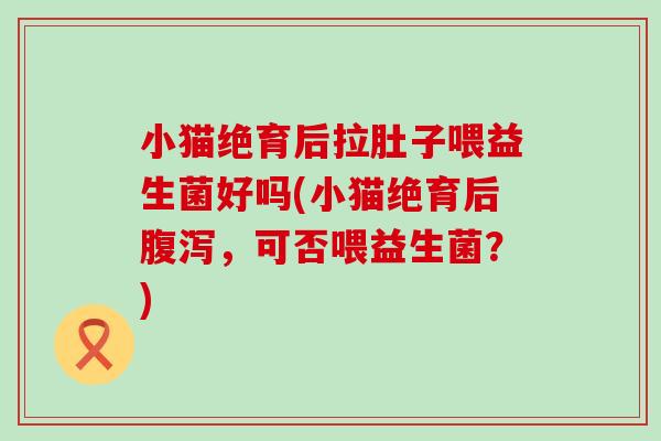 小猫绝育后拉肚子喂益生菌好吗(小猫绝育后腹泻，可否喂益生菌？)