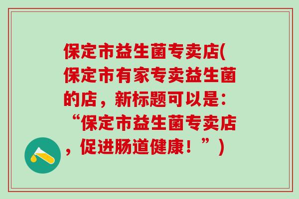 保定市益生菌专卖店(保定市有家专卖益生菌的店，新标题可以是：“保定市益生菌专卖店，促进肠道健康！”)