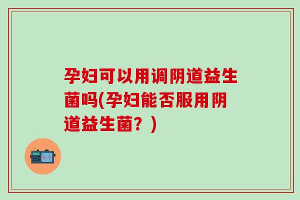 孕妇可以用调阴道益生菌吗(孕妇能否服用阴道益生菌？)