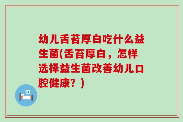 幼儿舌苔厚白吃什么益生菌(舌苔厚白，怎样选择益生菌改善幼儿口腔健康？)