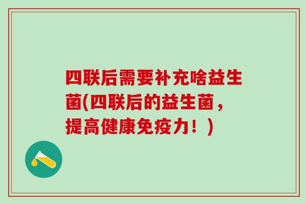 四联后需要补充啥益生菌(四联后的益生菌，提高健康免疫力！)