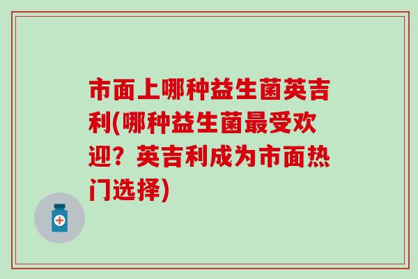 市面上哪种益生菌英吉利(哪种益生菌最受欢迎？英吉利成为市面热门选择)
