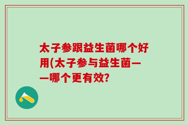 太子参跟益生菌哪个好用(太子参与益生菌——哪个更有效? 太子参跟益生菌哪个好用(太子参与益生菌——哪个更有效?