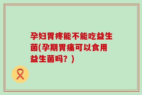 孕妇胃疼能不能吃益生菌(孕期胃痛可以食用益生菌吗？)