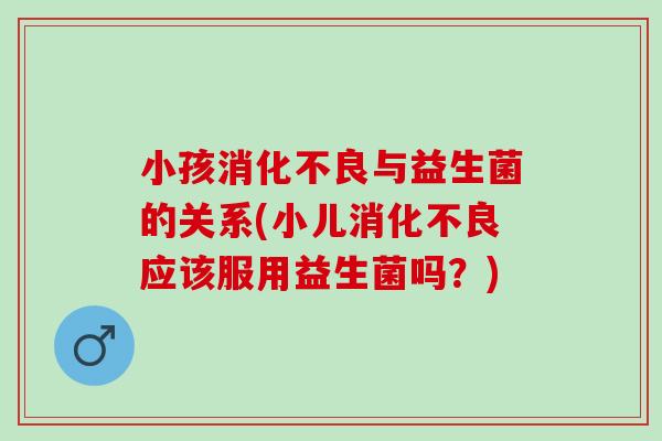 小孩消化不良与益生菌的关系(小儿消化不良应该服用益生菌吗？)