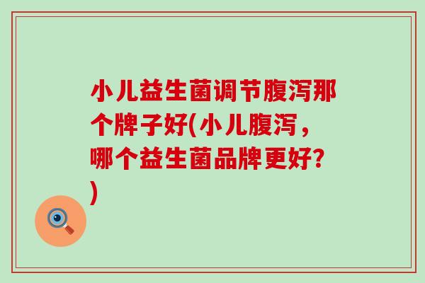 小儿益生菌调节腹泻那个牌子好(小儿腹泻，哪个益生菌品牌更好？)