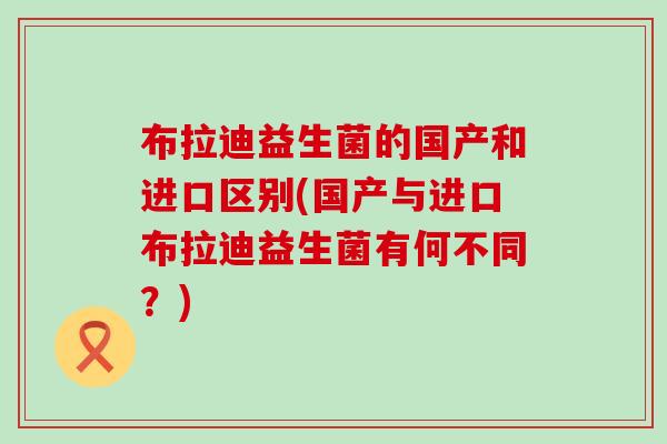 布拉迪益生菌的国产和进口区别(国产与进口布拉迪益生菌有何不同？)