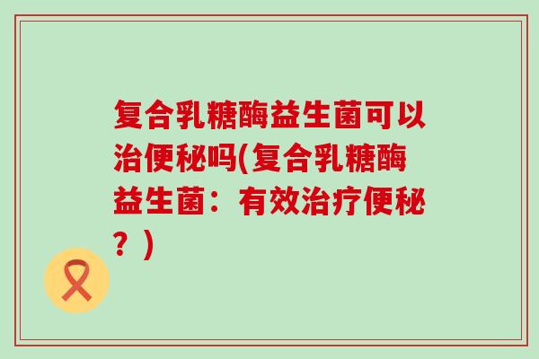 复合乳糖酶益生菌可以吗(复合乳糖酶益生菌:有效?) 复合乳糖酶益生菌可以吗(复合乳糖酶益生菌:有效?)