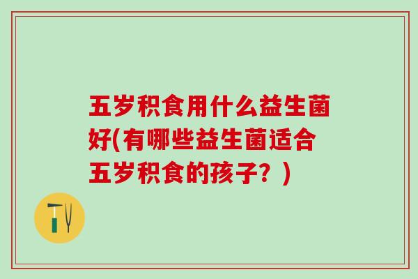 五岁积食用什么益生菌好(有哪些益生菌适合五岁积食的孩子？)