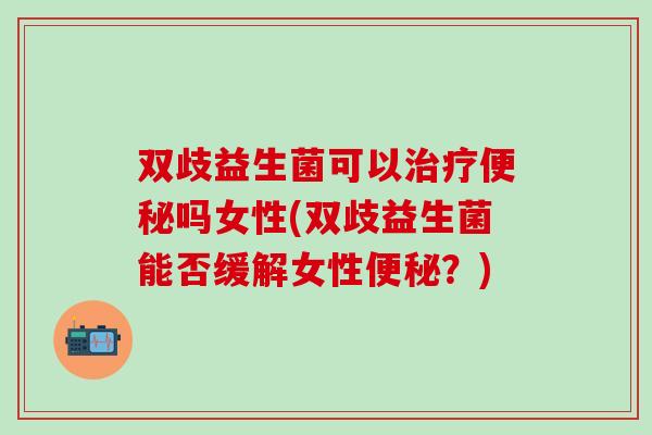 双歧益生菌可以治疗便秘吗女性(双歧益生菌能否缓解女性便秘？)