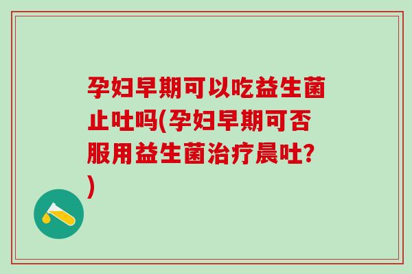 孕妇早期可以吃益生菌止吐吗(孕妇早期可否服用益生菌晨吐?) 孕妇早期可以吃益生菌止吐吗(孕妇早期可否服用益生菌晨吐?)