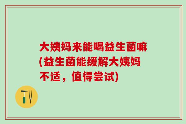 大姨妈来能喝益生菌嘛(益生菌能缓解大姨妈不适，值得尝试)