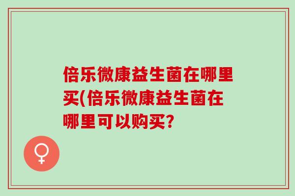 倍乐微康益生菌在哪里买(倍乐微康益生菌在哪里可以购买? 倍乐微康益生菌在哪里买(倍乐微康益生菌在哪里可以购买?